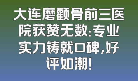 大连磨颧骨前三医院获赞无数：专业实力铸就口碑，好评如潮！