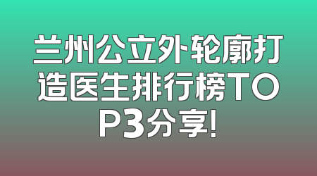 兰州公立外轮廓打造医生排行榜TOP3分享！