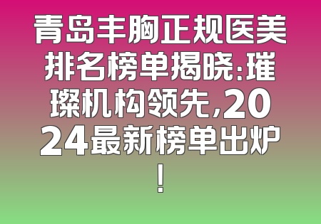 青岛丰胸正规医美排名榜单揭晓：璀璨机构领先，2024最新榜单出炉！