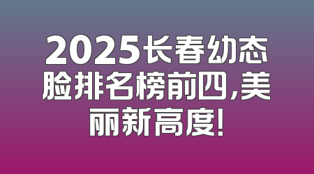 2025长春幼态脸排名榜前四，美丽新高度！