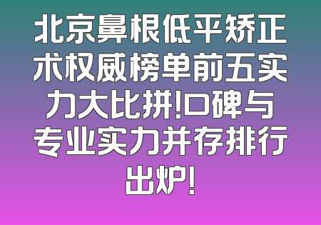 北京鼻根低平矫正术权威榜单前五实力大比拼！口碑与专业实力并存排行出炉！