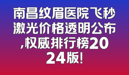 南昌纹眉医院飞秒激光价格透明公布，权威排行榜2024版！