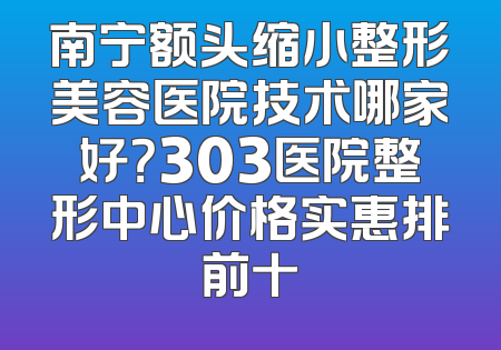 南宁额头缩小整形美容医院技术哪家好？303医院整形中心价格实惠排前十