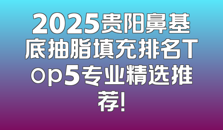 2025贵阳鼻基底抽脂填充排名Top5专业精选推荐！