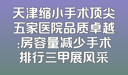 天津缩小手术顶尖五家医院品质卓越：房容量减少手术排行三甲展风采