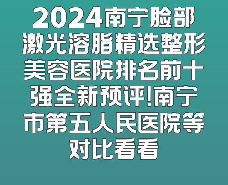 2024南宁脸部激光溶脂精选整形美容医院排名前十强全新预评！南宁市第五人民医院等对比看看