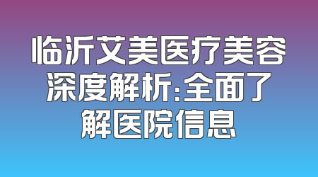 临沂艾美医疗美容深度解析：全面了解医院信息