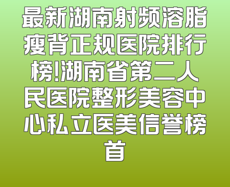 最新湖南射频溶脂瘦背正规医院排行榜！湖南省第二人民医院整形美容中心私立医美信誉榜首