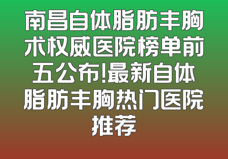 南昌自体脂肪丰胸术权威医院榜单前五公布！最新自体脂肪丰胸热门医院推荐