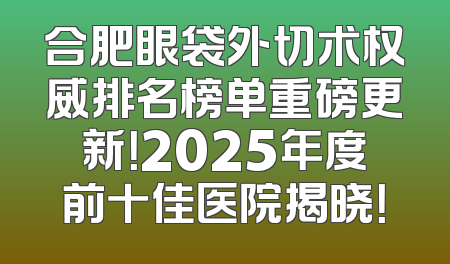 合肥眼袋外切术权威排名榜单重磅更新！2025年度前十佳医院揭晓！