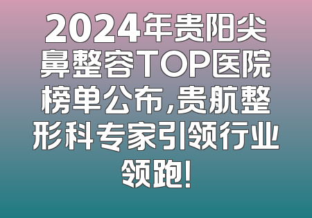 2024年贵阳尖鼻整容TOP医院榜单公布，贵航整形科专家引领行业领跑！