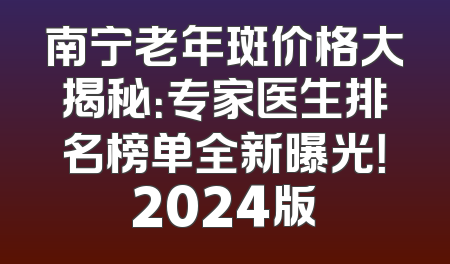 南宁老年斑价格大揭秘：专家医生排名榜单全新曝光！2024版