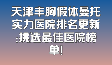 天津丰胸假体曼托实力医院排名更新：挑选最佳医院榜单！