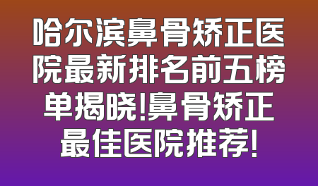 哈尔滨鼻骨矫正医院最新排名前五榜单揭晓！鼻骨矫正最佳医院推荐！