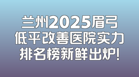 兰州2025眉弓低平改善医院实力排名榜新鲜出炉！