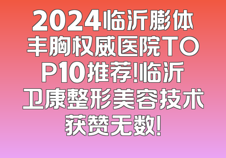 2024临沂膨体丰胸权威医院TOP10推荐！临沂卫康整形美容技术获赞无数！