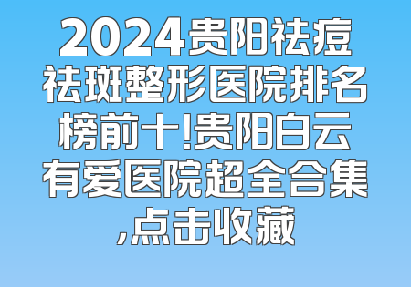 2024贵阳祛痘祛斑整形医院排名榜前十！贵阳白云有爱医院超全合集，点击收藏