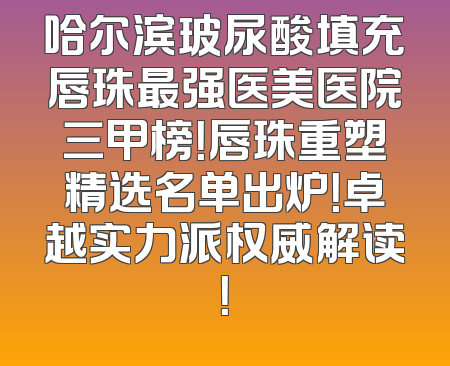 哈尔滨玻尿酸填充唇珠最强医美医院三甲榜！唇珠重塑精选名单出炉！卓越实力派权威解读！