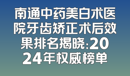 南通中药美白术医院牙齿矫正术后效果排名揭晓：2024年权威榜单