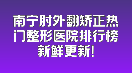 南宁肘外翻矫正热门整形医院排行榜新鲜更新！