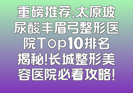 重磅推荐：太原玻尿酸丰眉弓整形医院Top10排名揭秘！长城整形美容医院必看攻略！