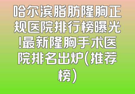 哈尔滨脂肪隆胸正规医院排行榜曝光！最新隆胸手术医院排名出炉（推荐榜）