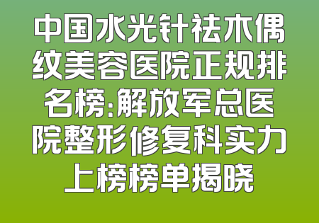 中国水光针祛木偶纹美容医院正规排名榜：解放军总医院整形修复科实力上榜榜单揭晓