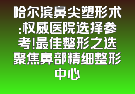哈尔滨鼻尖塑形术：权威医院选择参考！最佳整形之选聚焦鼻部精细整形中心