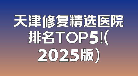 天津修复精选医院排名TOP5！(2025版)