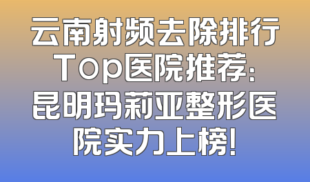 云南射频去除排行Top医院推荐：昆明玛莉亚整形医院实力上榜！