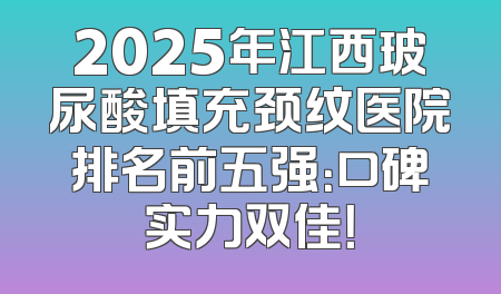 2025年江西玻尿酸填充颈纹医院排名前五强：口碑实力双佳！