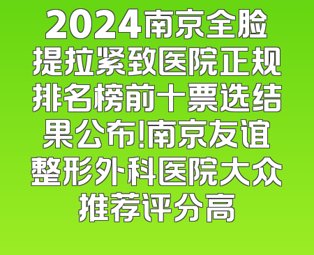 2024南京全脸提拉紧致医院正规排名榜前十票选结果公布！南京友谊整形外科医院大众推荐评分高