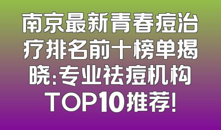 南京最新青春痘治疗排名前十榜单揭晓：专业祛痘机构TOP10推荐！