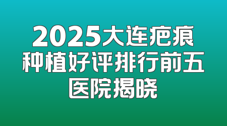 2025大连疤痕种植好评排行前五医院揭晓