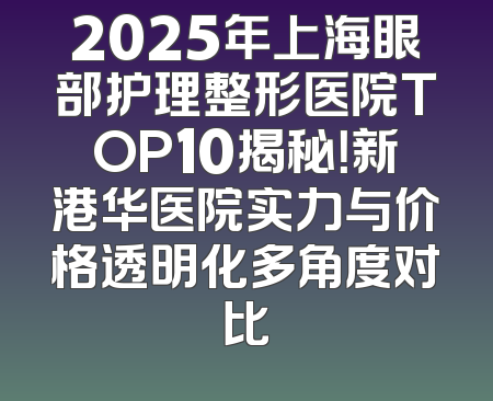 2025年上海眼部护理整形医院TOP10揭秘！新港华医院实力与价格透明化多角度对比