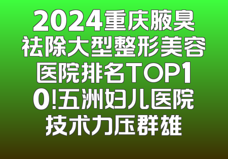 2024重庆腋臭祛除大型整形美容医院排名TOP10！五洲妇儿医院技术力压群雄