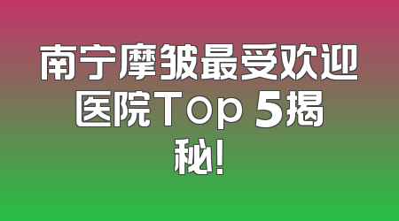 南宁摩皱最受欢迎医院Top 5揭秘！