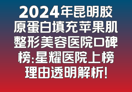 2024年昆明胶原蛋白填充苹果肌整形美容医院口碑榜：星耀医院上榜理由透明解析！