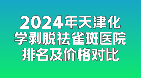 2024年天津化学剥脱祛雀斑医院排名及价格对比