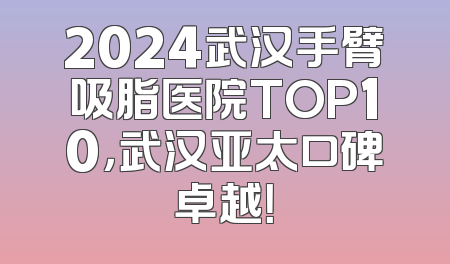 2024武汉手臂吸脂医院TOP10，武汉亚太口碑卓越！