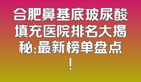 合肥鼻基底玻尿酸填充医院排名大揭秘：最新榜单盘点！