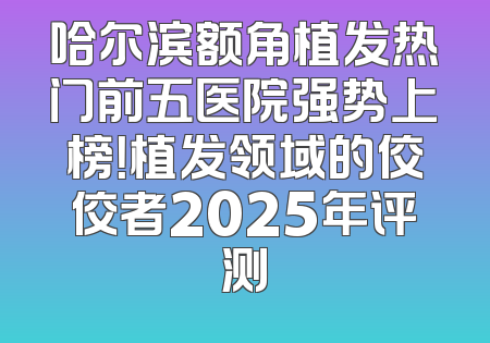 哈尔滨额角植发热门前五医院强势上榜！植发领域的佼佼者2025年评测