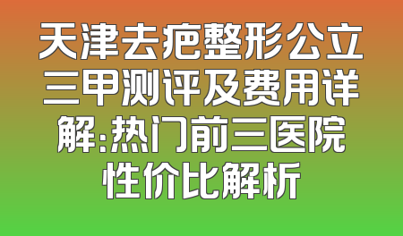天津去疤整形公立三甲测评及费用详解：热门前三医院性价比解析