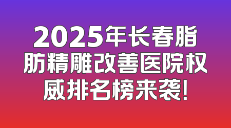 2025年长春脂肪精雕改善医院权威排名榜来袭！