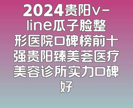 2024贵阳v-line瓜子脸整形医院口碑榜前十强贵阳臻美荟医疗美容诊所实力口碑好