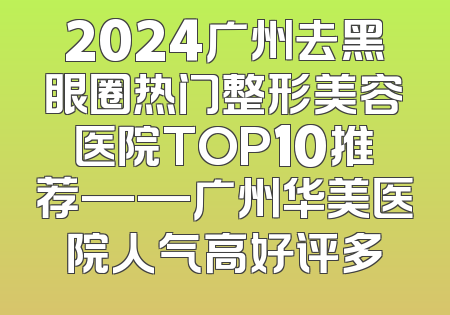 2024广州去黑眼圈热门整形美容医院TOP10推荐——广州华美医院人气高好评多