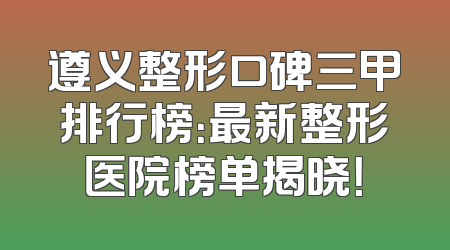 遵义整形口碑三甲排行榜：最新整形医院榜单揭晓！