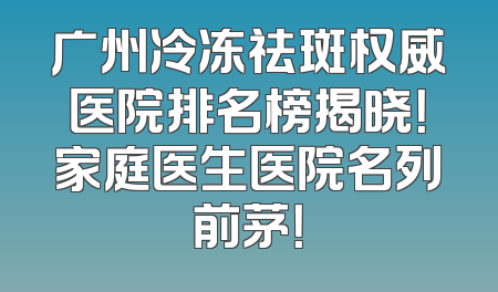 广州冷冻祛斑权威医院排名榜揭晓！家庭医生医院名列前茅！