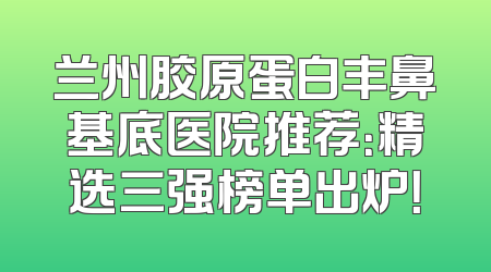 兰州胶原蛋白丰鼻基底医院推荐：精选三强榜单出炉！