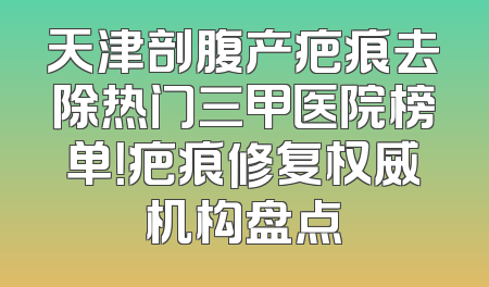 天津剖腹产疤痕去除热门三甲医院榜单！疤痕修复权威机构盘点
